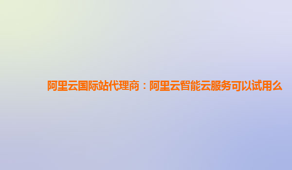 阿里云国际站代理商：阿里云智能云服务可以试用么