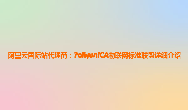 阿里云国际站代理商：?aliyunICA物联网标准联盟详细介绍