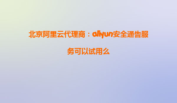 北京阿里云代理商：aliyun安全通告服务可以试用么