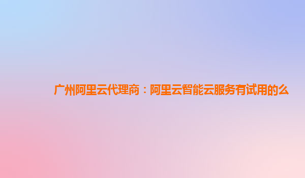 广州阿里云代理商：阿里云智能云服务有试用的么