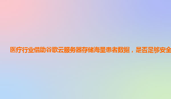 医疗行业借助谷歌云服务器存储海量患者数据，是否足够安全可靠？