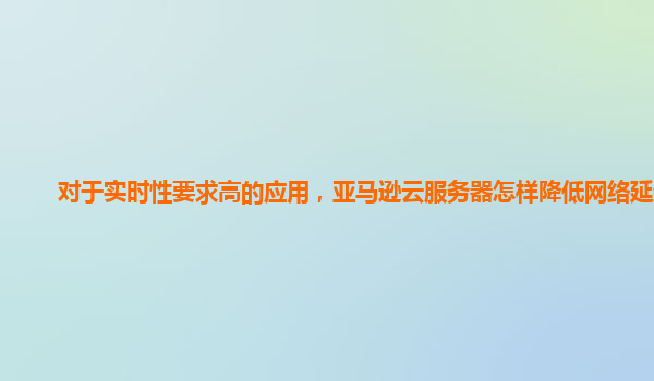 对于实时性要求高的应用，亚马逊云服务器怎样降低网络延迟？