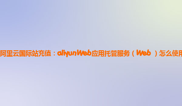 阿里云国际站充值：aliyunWeb应用托管服务（Web+）怎么使用