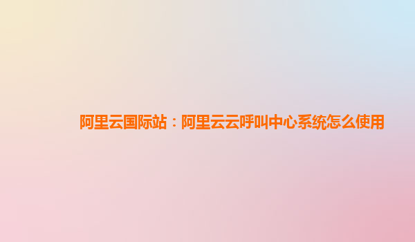 阿里云国际站：阿里云云呼叫中心系统怎么使用
