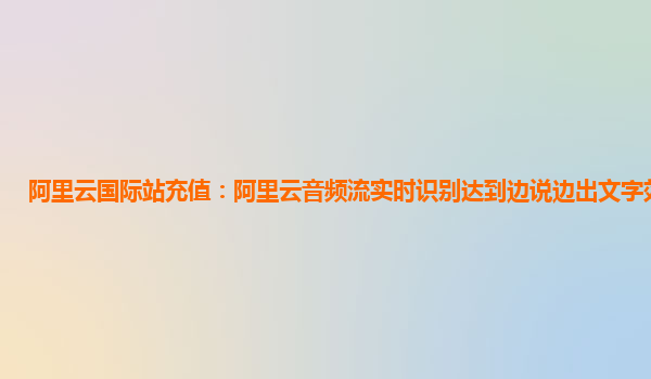 阿里云国际站充值：阿里云音频流实时识别达到边说边出文字效果版本