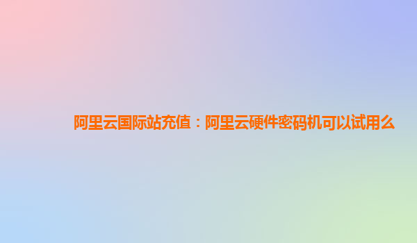 阿里云国际站充值：阿里云硬件密码机可以试用么