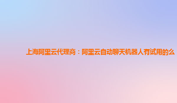 上海阿里云代理商：阿里云自动聊天机器人有试用的么