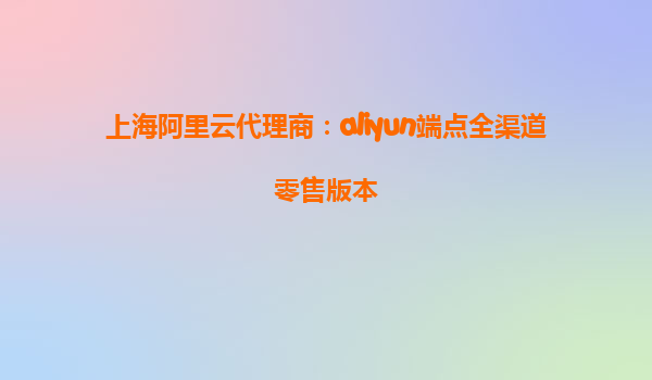 上海阿里云代理商：aliyun端点全渠道零售版本