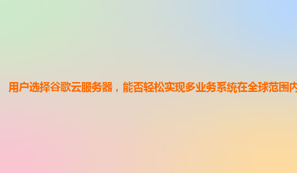 用户选择谷歌云服务器，能否轻松实现多业务系统在全球范围内的集成？