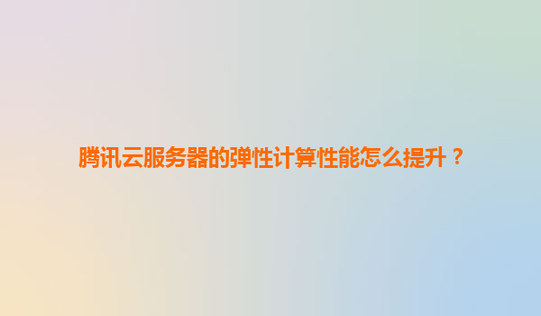腾讯云服务器的弹性计算性能怎么提升？