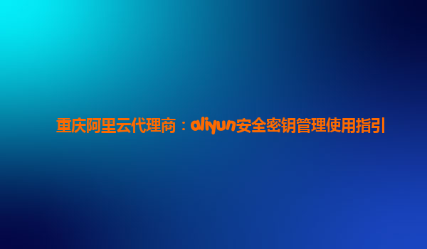 重庆阿里云代理商：aliyun安全密钥管理使用指引