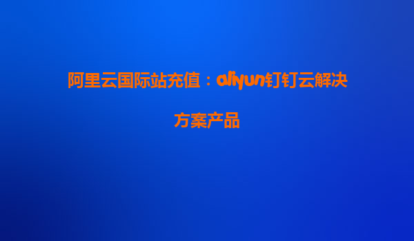 阿里云国际站充值：aliyun钉钉云解决方案产品