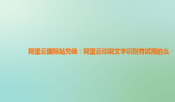 阿里云国际站充值：阿里云印刷文字识别有试用的么