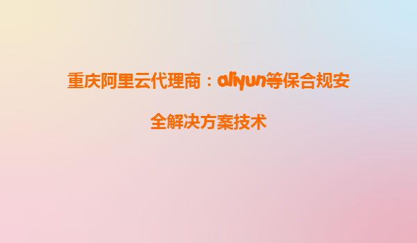 重庆阿里云代理商：aliyun等保合规安全解决方案技术