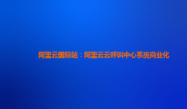 阿里云国际站：阿里云云呼叫中心系统商业化