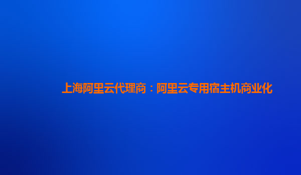 上海阿里云代理商：阿里云专用宿主机商业化