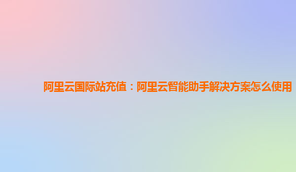 阿里云国际站充值：阿里云智能助手解决方案怎么使用