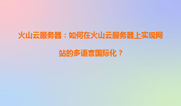 火山云服务器：如何在火山云服务器上实现网站的多语言国际化？