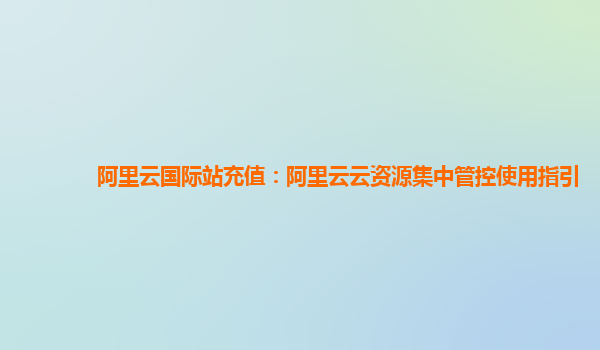 阿里云国际站充值：阿里云云资源集中管控使用指引