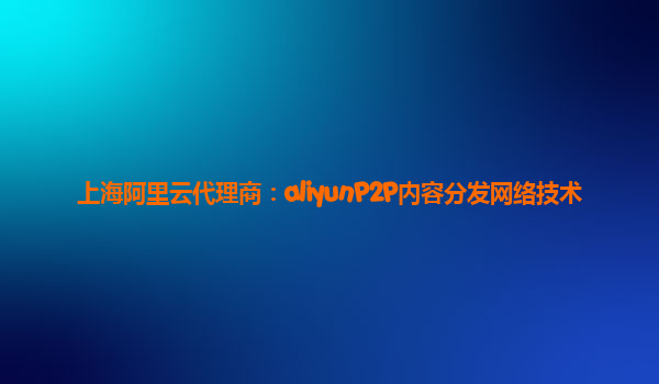上海阿里云代理商：aliyunP2P内容分发网络技术