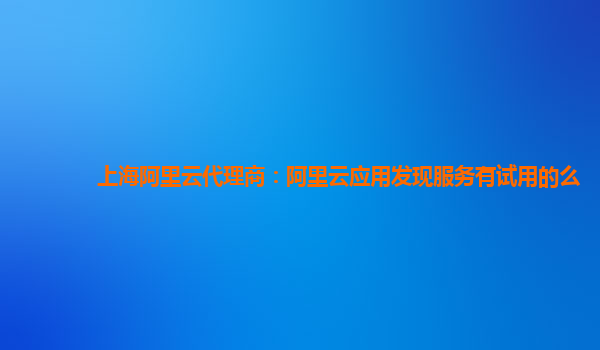 上海阿里云代理商：阿里云应用发现服务有试用的么