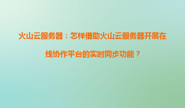 火山云服务器：怎样借助火山云服务器开展在线协作平台的实时同步功能？