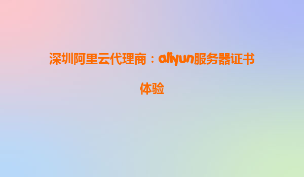 深圳阿里云代理商：aliyun服务器证书体验