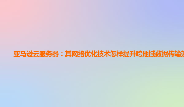 亚马逊云服务器：其网络优化技术怎样提升跨地域数据传输效率？