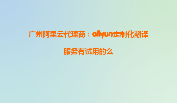 广州阿里云代理商：aliyun定制化翻译服务有试用的么