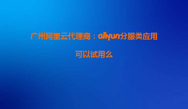 广州阿里云代理商：aliyun分服类应用可以试用么