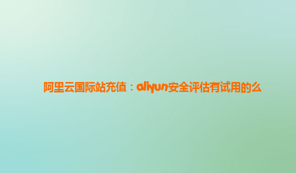 阿里云国际站充值：aliyun安全评估有试用的么