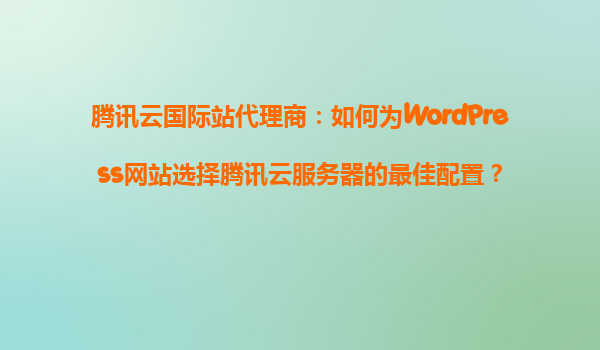 腾讯云国际站代理商：如何为WordPress网站选择腾讯云服务器的最佳配置？