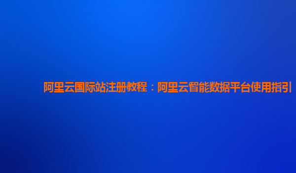 阿里云国际站注册教程：阿里云智能数据平台使用指引