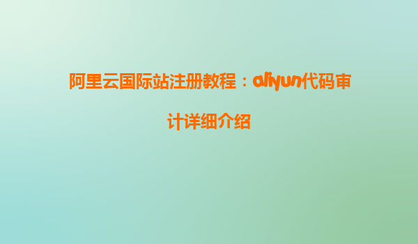 阿里云国际站注册教程：aliyun代码审计详细介绍