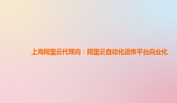 上海阿里云代理商：阿里云自动化运维平台商业化