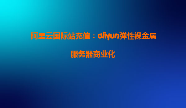 阿里云国际站充值：aliyun弹性裸金属服务器商业化