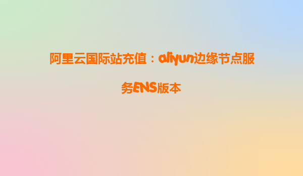 阿里云国际站充值：aliyun边缘节点服务ENS版本