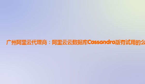 广州阿里云代理商：阿里云云数据库Cassandra版有试用的么