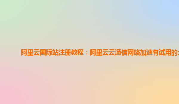 阿里云国际站注册教程：阿里云云通信网络加速有试用的么