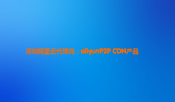 深圳阿里云代理商：aliyunP2P CDN产品