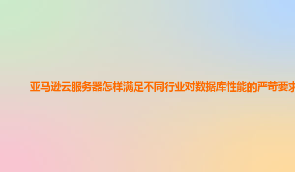 亚马逊云服务器怎样满足不同行业对数据库性能的严苛要求？