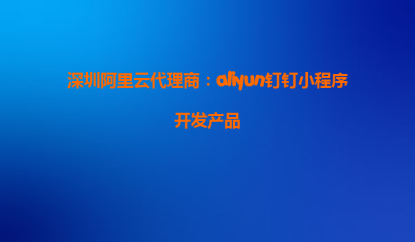 深圳阿里云代理商：aliyun钉钉小程序开发产品