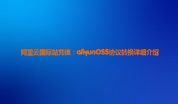 阿里云国际站充值：aliyunOSS协议转换详细介绍