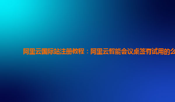阿里云国际站注册教程：阿里云智能会议桌签有试用的么