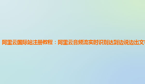 阿里云国际站注册教程：阿里云音频流实时识别达到边说边出文字效果简介