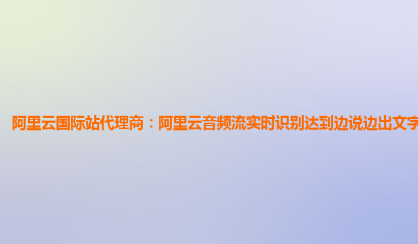 阿里云国际站代理商：阿里云音频流实时识别达到边说边出文字效果实现