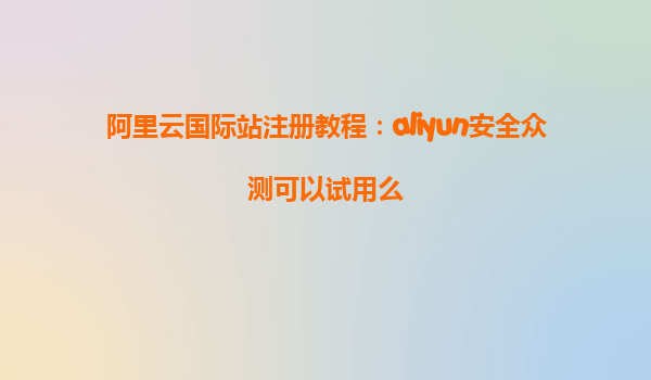 阿里云国际站注册教程：aliyun安全众测可以试用么