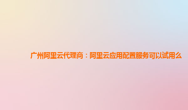 广州阿里云代理商：阿里云应用配置服务可以试用么
