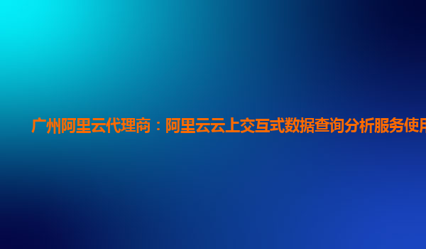 广州阿里云代理商：阿里云云上交互式数据查询分析服务使用指引