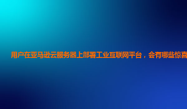 用户在亚马逊云服务器上部署工业互联网平台，会有哪些惊喜收获？